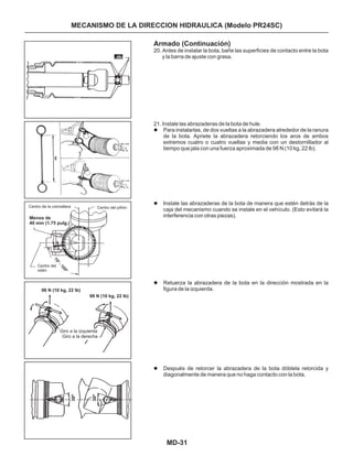 MD-31
MECANISMO DE LA DIRECCION HIDRAULICA (Modelo PR24SC)
Armado (Continuación)
20. Antes de instalar la bota, bañe las superficies de contacto entre la bota
y la barra de ajuste con grasa.
21. Instale las abrazaderas de la bota de hule.
Para instalarlas, de dos vueltas a la abrazadera alrededor de la ranura
de la bota. Apriete la abrazadera retorciendo los aros de ambos
extremos cuatro o cuatro vueltas y media con un destornillador al
tiempo que jala con una fuerza aproximada de 98 N (10 kg, 22 lb).
Instale las abrazaderas de la bota de manera que estén detrás de la
caja del mecanismo cuando se instale en el vehículo. (Esto evitará la
interferencia con otras piezas).
Retuerza la abrazadera de la bota en la dirección mostrada en la
figura de la izquierda.
Después de retorcer la abrazadera de la bota dóblela retorcida y
diagonalmente de manera que no haga contacto con la bota.
l
l
l
l
Centro de la cremallera Centro del piñón
Centro del
retén
Menos de
40 mm (1.75 pulg.)
Giro a la izquierda
Giro a la derecha
98 N (10 kg, 22 lb)
98 N (10 kg, 22 lb)
30º
30º
75º-105º
 