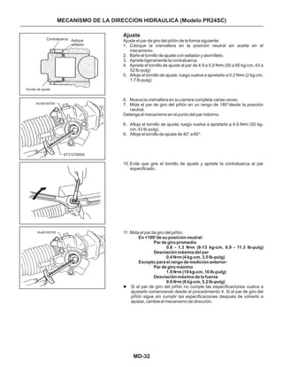 MD-32
MECANISMO DE LA DIRECCION HIDRAULICA (Modelo PR24SC)
Ajuste
1. Coloque la cremallera en la posición neutral sin aceite en el
mecanismo.
2. Bañe el tornillo de ajuste con sellador y atorníllelo.
3. Apriete ligeramente la contratuerca.
4. Apriete el tornillo de ajuste al par de 4.9 a 5.9 N m (50 a 60 kg-cm, 43 a
52 Ib-pulg)
5. Afloje el tornillo de ajuste, luego vuelva a apretarlo a 0.2 N m (2 kg-cm,
1.7 lb-pulg)
6. Mueva la cremallera en su carrera completa varias veces.
7. Mida el par de giro del piñón en un rango de 180°desde la posición
neutral.
8. Afloje el tornillo de ajuste, luego vuelva a apretarlo a 4.9 N m (50 kg-
cm, 43 Ib-pulg).
9. Afloje el tornillo de ajuste de 40° a 60°.
10.Evite que gire el tornillo de ajuste y apriete la contratuerca al par
especificado.
11. Mida el par de giro del piñón.
Si el par de giro del piñón no cumple las especificaciones vuelva a
ajustarlo comenzando desde el procedimiento 4. Si el par de giro del
piñón sigue sin cumplir las especificaciones después de volverlo a
ajustar, cambie el mecanismo de dirección.
•
•
•
Ajuste el par de giro del piñón de la forma siguiente:
Detenga el mecanismo en el punto del par máximo.
En +100°de su posición neutral:
Par de giro promedio
0.8 - 1.3 N•m (8-13 kg-cm, 6.9 - 11.3 Ib-pulg)
Desviación máxima del par
0.4 N•m (4 kg-cm, 3.5 Ib-pulg)
Excepto para el rango de medición anterior:
Par de giro máximo
1.9 N•m (19 kg-cm, 16 Ib-pulg)
Desviación máxima de la fuerza
0.6 N•m (6 kg-cm, 5.2 Ib-pulg)
l
Contratuerca Aplique
sellador
Tornillo de ajuste
KV48100700
Kv48100700
ST31278000
 