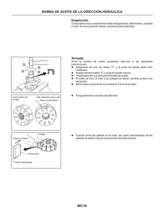 MD-36
BOMBA DE ACEITE DE LA DIRECCION HIDRAULICA
Inspección
Armado
Asegúrese de que los sellos “O” y la junta de aceite están bien
instalados.
Instale siempre sellos “O” y junta de aceite nuevos.
Preste atención a la dirección del sello de aceite.
El anillo de leva, el rotor y las paletas se deben cambiar juntas si es
necesario.
Bañe cada componente con aceite de T/A en el armado.
Ponga atención a la dirección del rotor.
Cuando arme las paletas en el rotor, las caras redondeadas de las
paletas se deben colocar hacia el lado del anillo de leva.
Compruebe si los componentes están desgastados, deformados, rayados
y rotos. Si se encuentran daños, cambie la pieza afectada.
Arme la bomba de aceite prestando atención a las siguientes
instrucciones.
l
l
l
l
l
l
l
Lado trasero de
la caja
Lado delantero de la caja
Marca punzonada
Parte llana
Hacia el interior
Paleta
Parte redondeada
 