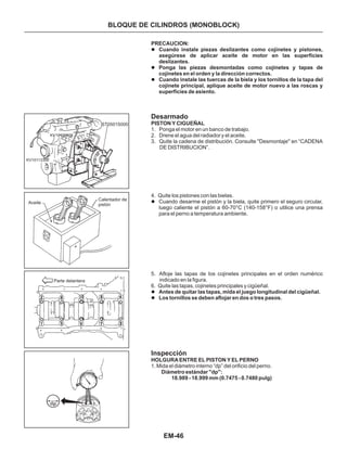EM-46
PRECAUCION:
Cuando instale piezas deslizantes como cojinetes y pistones,
asegúrese de aplicar aceite de motor en las superficies
deslizantes.
Ponga las piezas desmontadas como cojinetes y tapas de
cojinetes en el orden y la dirección correctos.
Cuando instale las tuercas de la biela y los tornillos de la tapa del
cojinete principal, aplique aceite de motor nuevo a las roscas y
superficies de asiento.
Antes de quitar las tapas, mida el juego longitudinal del cigüeñal.
Los tornillos se deben aflojar en dos o tres pasos.
l
l
l
l
l
l
Desarmado
Inspección
1. Ponga el motor en un banco de trabajo.
2. Drene el agua del radiador y el aceite.
3. Quite la cadena de distribución. Consulte "Desmontaje'' en “CADENA
DE DISTRIBUCION”.
5. Afloje las tapas de los cojinetes principales en el orden numérico
indicado en la figura.
6. Quite las tapas, cojinetes principales y cigüeñal.
4. Quite los pistones con las bielas.
Cuando desarme el pistón y la biela, quite primero el seguro circular,
luego caliente el pistón a 60-70°C (140-158°F) o utilice una prensa
para el perno a temperatura ambiente.
PISTON Y CIGUEÑAL
HOLGURA ENTRE EL PISTON Y EL PERNO
Diámetro estándar "dp":
18.989 - 18.999 mm (0.7475 - 0.7480 pulg)
1. Mida el diámetro interno “dp” del orificio del perno.
BLOQUE DE CILINDROS (MONOBLOCK)
ST0501S000
KV10113300
KV10106500
Aceite
Calentador de
pistón
Parte delantera
 