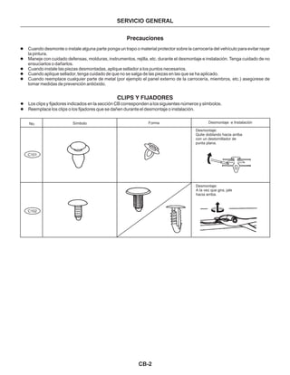 CB-2
SERVICIO GENERAL
Precauciones
l
l
l
l
l
Cuando desmonte o instale alguna parte ponga un trapo o material protector sobre la carrocería del vehículo para evitar rayar
la pintura.
Maneje con cuidado defensas, molduras, instrumentos, rejilla, etc. durante el desmontaje e instalación. Tenga cuidado de no
ensuciarlos o dañarlos.
Cuando instale las piezas desmontadas, aplique sellador a los puntos necesarios.
Cuando aplique sellador, tenga cuidado de que no se salga de las piezas en las que se ha aplicado.
Cuando reemplace cualquier parte de metal (por ejemplo el panel externo de la carrocería, miembros, etc.) asegúrese de
tomar medidas de prevención antióxido.
SímboloNo.
C101
C102
Forma Desmontaje e Instalación
Desmontaje:
Quite doblando hacia arriba
con un destornillador de
punta plana.
Desmontaje:
A la vez que gira, jale
hacia arriba.
CLIPS Y FIJADORES
Los clips y fijadores indicados en la sección CB corresponden a los siguientes números y símbolos.
Reemplace los clips o los fijadores que se dañen durante el desmontaje o instalación.
l
l
 