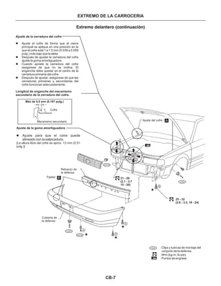 CB-7
EXTREMO DE LA CARROCERIA
Extremo delantero (continuación)
Ajuste de la cerradura del cofre
Longitud de enganche del mecanismo
secundario de la cerradura del cofre.
l
l
l
l
Ajuste el cofre de forma que el cierre
principal se aplique en una posición en la
que el cofre esté 1 a 1.5 mm (0.039 a 0.059
pulg.) más bajo que la aleta.
Después de ajustar la cerradura del cofre
ajuste la goma amortiguadora.
Cuando apriete la cerradura del cofre
asegúrese de que no se inclina. El
enganche debe quedar en el centro de la
cerradura primaria del cofre.
Después de ajustar, asegúrese de que las
cerraduras primarias y secundarias del
cofre funcionan adecuadamente.
Ajuste de la goma amortiguadora
l
[La altura libre del cofre es aprox. 13 mm (0.51
pulg.)]
Ajuste para que el cotre quede
alineado con la salpicadura.
C203
CG101
Ajuste del cofre
Fijador
Refuerzo de
la defensa
Cubierta de
la defensa
C203
CS102
Mecanismo secundario
Cofre
Más de 5.0 mm (0.197 pulg.)
A
B
2
4
5
6
21 - 26
(2.1 - 2.7
15 - 20)
25 - 32
(2.6 - 3.3, 19 - 24)
: Clips y tuercas de montaje del
conjunto de la defensa
: N m (kg-m, Ib-pie)•
: Puntos de engrase
C203
 