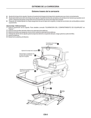 CB-8
Extremo trasero de la carrocería
Ajuste de la tapa de la cajuela: Ajuste en la parte de la bisagra de la tapa de la cajuela para que cierre correctamente.
Ajuste del sistema de cierre de la tapa de la cajuela: Ajuste la hembra de cerradura y la cerradura de manera que queden en el
centro. Después del ajuste compruebe el funcionamiento de cierre de la tapa de la cajuela.
l
l
l Después de instalar/ajustar la chapa asegúrese de que la tapa de la cajuela y la tapa de suministro de combustible se abren
suavemente.
Quite la guarnición de la cajuela. Para detalles consulte "GUARNICION DEL COMPARTIMIENTO DE EQUIPAJES” en
“Interior”.
Quite los dos tornillos del lado inferior de cada lado de la defensa.
Quite los tornillos que aseguran el arco de la rueda de cada lado de la defensa.
Trabajando dentro de la cajuela quite los tapones derecho e izquierdo del piso, luego quite los cuatro tornillos.
Saque la defensa.
Desarme la cubierta y el refuerzo.
Desmontaje - Defensa trasera
1
2
3
4
5
6
A
B
C
D
E
4
1
3
CS106
CS102
CS102
Ajuste de la tapa de la cajuela
Desmontaje e instalación de
la barra de torsión de la
tapa de la cajuela
Hembra de cerradura de la
tapa de la cajuela
Fijador
Cerradura de la tapa
de la cajuela
EXTREMO DE LA CARROCERIA
 