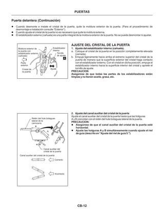 CB-12
Puerta delantera (Continuación)
Cuando desmonte e instale el cristal de la puerta, quite la moldura exterior de la puerta. (Para el procedimiento de
desmontaje e instalación consulte “Exterior”).
Cuando ajuste el cristal de la puerta no es necesario que quite la moldura externa.
El estabilizador externo (cañuela) es una parte integral de la moldura exterior de la puerta. No se puede desmontar ni ajustar.
l
l
l
AJUSTE DEL CRISTAL DE LA PUERTA
1. Ajuste del estabilizador interno (cañuela).
2. Ajuste del canal auxiliar del cristal de la puerta
a. Coloque el cristal de la puerta en la posición completamente elevada
(cerrada).
b. Empuje ligeramente hacia arriba el extremo superior del cristal de la
puerta de manera que la superficie exterior del cristal haga contacto
con el estabilizador externo. Con el cristal en dicha posición, empuje el
estabilizador interno hacia la superficie interior del cristal y apriete el
tornillo de ajuste.
Asegúrese de que el canal auxiliar del cristal de la puerta esté
horizontal.
Ajuste las holguras A y B simultáneamente cuando ajuste el riel
de guía (descrito en "Ajuste del riel de guía 5.")
PRECAUCION
Asegúrese de que todas las partes de los estabilizadores están
limpias y no tienen aceite, grasa, etc.
PRECAUCION:
Ajuste el canal auxiliar del cristal de la puerta hasta que las holguras
A y B coincidan con el retén del hule botaguas lateral de la puerta.
l
l
Moldura exterior de
la puerta con
estabilizador externo
(cañuela)
Parte
exterior
Cristal de
la puerta
Ajuste
Estabilizador
interno
Tornillo
de ajuste
Retén del hule botaguas
lateral de la
carrocería
Canal auxiliar del
cristal de la puerta
Correcto
Incorrecto
Canal auxiliar del cristal de la puerta
A
PUERTAS
 