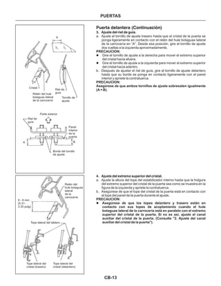 CB-13
Puerta delantera (Continuación)
3. Ajuste del riel de guía.
4. Ajuste del extremo superior del cristal.
a. Ajuste el tornillo de ajuste trasero hasta que el cristal de la puerta se
ponga ligeramente en contacto con el retén del hule botaguas lateral
de la carrocería en “A”. Desde esa posición, gire el tornillo de ajuste
dos vueltas a la izquierda aproximadamente.
Gire el tornillo de ajuste a la derecha para mover el extremo superior
del cristal hacia afuera.
Gire el tornillo de ajuste a la izquierda para mover el extremo superior
del cristal hacia adentro.
b. Después de ajustar el riel de guía, gire el tornillo de ajuste delantero
hasta que su borde se ponga en contacto ligeramente con el panel
interior y apriete la contratuerca.
a. Ajuste la altura del tope del estabilizador interno hasta que la holgura
del extremo superior del cristal de la puerta sea como se muestra en la
figura de la izquierda y apriete la contratuerca.
b. Asegúrese de que el tope del cristal de la puerta está en contacto con
el tope del panel de la puerta durante el ajuste.
Asegúrese de que los topes delantero y trasero están en
contacto con sus topes de acoplamiento cuando el hule
botaguas lateral de la carrocería está en paralelo con el extremo
superior del cristal de la puerta. Si no es así, ajuste el canal
auxiliar del cristal de la puerta. (Consulte "2. Ajuste del canal
auxiliar del cristal de la puerta").
PRECAUCION:
PRECAUCION:
Asegúrese de que ambos tornillos de ajuste sobresalen igualmente
(A = B).
PRECAUCION:
l
l
l
Cristal
Riel de
guíaRetén del hule
botaguas lateral
de la carrocería
Tornillo de
ajuste
Parte exterior
Riel de
guía
Panel
interior
de la
puerta
Borde del tornillo
de ajuste
A B
A
Retén del
hule botaguas
lateral
de la
carrocería
8 - 9 mm
(0.31-
3.35 pulg)
Tope lateral del tablero
Tope lateral del
cristal (trasero)
Tope lateral del
cristal (delantero)
PUERTAS
 