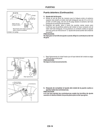 CB-14
Puerta delantera (Continuación)
5. Ajuste del riel de guía.
6. Después de completar el ajuste del cristal de la puerta vuelva a
apretar todas las contratuercas.
a. Ajuste el riel de guía de manera que la holgura entre al extremo
superior del cristal y el retén del hule botaguas sea de 0.5 a 2.0 mm
(0.020 a 0.079 pulg), 20 mm (0.79 pulg) desde el extremo del hule
botaguas en la esquina de la puerta.
b. Después del ajuste, abra y cierre las puertas varias veces para
confirmar que la periferia externa del cristal no hace contacto con el
retén del hule botaguas. Si se produce un contacto realice el ajuste
otra vez como se menciona en “2. Ajuste del canal auxiliar del cristal de
la puerta".
c. Baje ligeramente el cristal hasta que el tope lateral del cristal se salga
del tope lateral del panel.
PRECAUCION:
No deje girar el tornillo de ajuste cuando afloje la contratuerca del riel
de guía.
PRECAUCION:
No baje el cristal excesivamente.
PRECAUCION:
A la vez que aprieta las contratuercas sujete los tornillos de ajuste
usando un destornillador de punta plana para evitar que giren.
Retén del hule
botaguas lateral
Movimiento del cristal cuando se
abre y cierra la ventana
Cristal
Unidad: mm (pulg)
20 (0.79)
0.5 - 2.0
(0.020-
0.079)
Tope lateral del panel
En contacto
Tope lateral
del cristal
Bajar ligeramente
Contratuerca
Destornillador
de punta plana
Tornillo de
ajuste
PUERTAS
 