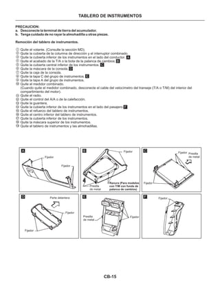 CB-15
TABLERO DE INSTRUMENTOS
PRECAUCION:
a. Desconecte la terminal de tierra del acumulador.
b. Tenga cuidado de no rayar la almohadilla u otras piezas.
Remoción del tablero de instrumentos.
Quite el volante. (Consulte la sección MD).
Quite la cubierta de la columna de dirección y el interruptor combinado.
Quite la cubierta inferior de los instrumentos en el lado del conductor.
Quite el acabado de la T/A o la bota de la palanca de cambios.
Quite la cubierta central inferior de los instrumentos.
Quite la máscara de la consola.
Quite la caja de la consola.
Quite la tapa C del grupo de instrumentos.
Quite la tapa A del grupo de instrumentos.
Quite el medidor combinado.
(Cuando quite el medidor combinado, desconecte el cable del velocímetro del transeje (T/A o T/M) del interior del
compartimiento del motor).
Quite el radio.
Quite el control del A/A o de la calefacción.
Quite la guantera.
Quite la cubierta inferior de los instrumentos en el lado del pasajero.
Quite el refuerzo del tablero de instrumentos.
Quite el centro inferior del tablero de instrumentos.
Quite la cubierta inferior de los instrumentos.
Quite la máscara superior de los instrumentos.
Quite el tablero de instrumentos y las almohadillas.
1
2
3
4
5
6
7
8
9
10
11
12
13
14
15
16
17
18
19
A
B
C
D
E
F
A B C
D E F
Fijador
Fijador
Fijador
Fijador Fijador
Fijador
Fijador
Fijador
Fijador
Presilla
de metal
Presilla
de metal
Presilla
de metal
Parte delantera
Ranura (Para modelos
con T/M con funda de
palanca de cambios)
 