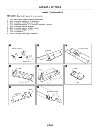 CB-18
INTERIOR Y EXTERIOR
Interior (Continuación)
REMOCION - Guarnición lateral de la carrocería.
Quite las cubiertas de estribo delantera y trasera.
Quite el acabado del lado de la salpicadera.
Quite el acabado inferior del poste central.
Quite los bordes laterales de la carrocería delantero y trasero.
Quite el acabado del pilar delantero.
Quite el acabado superior del pilar central.
Quite el acabado del pilar trasero.
Quite la sombrerera.
Quite el acabado del respaldo del asiento.
1
2
3
4
5
6
7
8
9
Presilla de metal Presilla de metal
Presilla de metal
Presilla de metal
Presilla de metal
Gancho
Embellecedor
Fijador
Fijador
Fijador
Fijador
Fijador
Fijador
A B C
D E F
G H
 