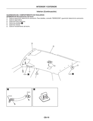 CB-19
Interior (Continuación)
GUARNICION DEL COMPARTIMIENTO DE PASAJEROS
DESMONTAJE-Revestimiento del techo
Quite la guarnición lateral de la carrocería. Para detalles, consulte “REMOCION" -guarnición lateral de la carrocería.
Quite la agarradera.
Quite las luces interiores.
Quíte las presillas
Quite las viseras.
Quite el revestimiento del techo.
INTERIOR Y EXTERIOR
D
1
2
3
4
5
6
C
C
D
D
Fijador
Presilla
FijadorFijador
2
3 4
5
7
6
C102
 