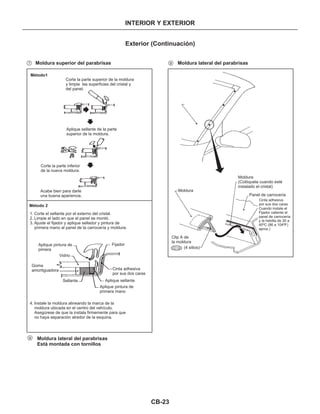 CB-23
INTERIOR Y EXTERIOR
Exterior (Continuación)
Moldura superior del parabrisas Moldura lateral del parabrisas
Método1
Corte la parte superior de la moldura
y limpie las superficies del cristal y
del panel.
Aplique sellante de la parte
superior de la moldura.
Corte la parte inferior
de la nueva moldura.
Acabe bien para darle
una buena apariencia.
Método 2
1. Corte el sellante por el externo del cristal.
2. Limpie el lado en que el panel se montó.
3. Ajuste el fijador y aplique sellador y pintura de
primera mano al panel de la carrocería y moldura.
4. Instale la moldura alineando la marca de la
moldura ubicada en el centro del vehículo.
Asegúrese de que la instala firmemente para que
no haya separación alredor de la esquina.
FijadorAplique pintura de
pimera
Vidrio
Goma
amortiguadora
Sellante
Cinta adhesiva
por sus dos caras
Cinta adhesiva
por sus dos caras
Aplique sellante
Aplique pintura de
primera mano
Moldura lateral del parabrisas
Está montada con tornillos
Moldura
Clip A de
la moldura
(4 sitios)
Moldura
(Colóquela cuando esté
instalado el cristal)
Panel de carrocería
Cuando instale el
Fijador caliente el
panel de carrocería
y la hebilla de 30 a
40ºC (86 a 104ºF)
aprox.)
7 9
8
CE106
 