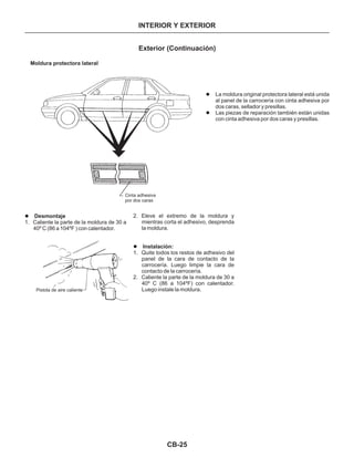 INTERIOR Y EXTERIOR
Exterior (Continuación)
Moldura protectora lateral
Cinta adhesiva
por dos caras
l
l
La moldura original protectora lateral está unida
al panel de la carrocería con cinta adhesiva por
dos caras, sellador y presillas.
Las piezas de reparación también están unidas
con cinta adhesiva por dos caras y presillas.
l Desmontaje
1. Caliente la parte de la moldura de 30 a
40º C (86 a 104ºF ) con calentador.
Pistola de aire caliente
2. Eleve el extremo de la moldura y
mientras corta el adhesivo, desprenda
la moldura.
1. Quite todos los restos de adhesivo del
panel de la cara de contacto de la
carrocería. Luego limpie la cara de
contacto de la carrocería.
2. Caliente la parte de la moldura de 30 a
40º C (86 a 104ºF) con calentador.
Luego instale la moldura.
Instalación:l
CB-25
 