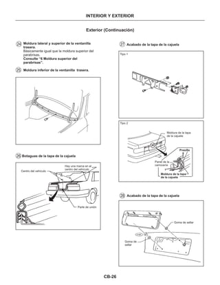 CB-26
24
25
26
27
28
Moldura lateral y superior de la ventanilla
trasera.
Consulte “6 Moldura superior del
parabrisas”.
Moldura inferior de la ventanilla trasera.
Básicamente igual que la moldura superior del
parabrisas.
Acabado de la tapa de la cajuela
Tipo 1
Tipo 2
Moldura de la tapa
de la cajuela
Presilla
Panel de la
carrocería
Moldura de la tapa
de la cajuela
Acabado de la tapa de la cajuela
Botaguas de la tapa de la cajuela
Goma de sellar
Goma de
sellar
Centro del vehículo
Hay una marca en el
centro del vehículo
Parte de unión
INTERIOR Y EXTERIOR
Exterior (Continuación)
 