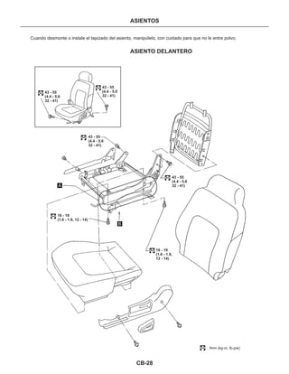 CB-28
ASIENTOS
ASIENTO DELANTERO
Cuando desmonte o instale el tapizado del asiento, manipúlelo, con cuidado para que no le entre polvo.
: N•m (kg-m, lb-pie)
43 - 55
(4.4 - 5.6
32 - 41)
43 - 55
(4.4 - 5.6
32 - 41)
43 - 55
(4.4 - 5.6
32 - 41)
16 - 19
(1.6 - 1.9, 12 - 14)
16 - 19
(1.6 - 1.9,
12 - 14)
43 - 55
(4.4 - 5.6
32 - 41)
A
B
 