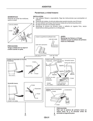 CB-31
ASIENTOS
INSTALACION:
l
l
l
l
l
Use sellador Nissan o equivalente. Siga las instrucciones que acompañan al
sellador.
Después de instalar, el vehículo debe estar parado durante unas 24 horas.
No use sellador que tenga más de doce meses de su fecha de producción.
No deje el cartucho con el tapón abierto.
Mantenga la pintura de primera mano y sellante en lugares fríos, secos
idealmente se debe guardar en un refrigerador.
AVISO:
Mantenga las llamas y el fuego
alejados ya que la pintura de primera
mano es inflamable.
DESMONTAJE:
Después de quitar las molduras,
quite el cristal.
Corte de sellador
Cristal
Limpie la superficie de adhesión bien.
Lado del cristal
Lado de la carrocería
Lado de la carrocería Lado del cristal
PRECAUCION:
Tenga cuidado de no rayar el
cristal cuando lo quite.
PRECAUCION:
Deje que la pintura de primera mano se
seque entre 10 y 15 minutos antes de
proceder al siguiente paso.
Instalar el espaciador en el panel.
Parabrisas
Cristal
Espaciador
Panel
370 (14,57)
Cristal
Espaciador
Panel
Ventanilla trasera
500 (19,69)
Unidad: mm (pulg)
instale la goma de contención.
Parabrisas Centro del vehículo
Centro del vehículo
Ventanilla trasera
8,(0,31)
8,(0,31)
8,(0,31)
8,(0,31)
8,
(0,31)
8,(0,31)
Porción
de unión
Cristal
Porción de unión
Goma de
contención
Unidad
mm. (pulg.)
Cinta adhesiva
de doble cara
Cristal
Cristal
ContenedoraAplique pintura de primera
mano A
A C
Parabrisas y cristal trasero
 