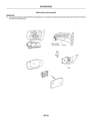 CB-33
RETROVISOR
Retrovisor de la puerta
REMOCION
l Envuelva la punta de un destornillador de punta plana con un trapo para evitar rayar la parte trasera del retrovisor. No inserte
demasiado el destornillador.
Fijador
Gancho
Destornillador
de punta plana Ranura
 