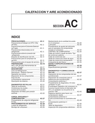 CALEFACCION Y AIRE ACONDICIONADO
SECCION AC
PREACAUCIONES................................. AC- 2
AC-
AC-
AC-
AC-
AC-
AC-
AC-
AC-
AC-
AC-16
Precauciones al trabajar con HFC-134a
(R134a).................................................... AC- 2
Precauciones para el Colorante Detector
de Fugas.................................................. AC- 3
Precauciones relacionadas con el
refrigerante.............................................. 3
Precauciones sobre la conexión del
refrigerante.............................................. 4
Etiqueta de identificación del A/A............ 6
Precauciones para el compresor de
servicio.................................................... 6
Precauciones para el equipo de servicio.. 7
HFC-134ª (R134a) Herramientas de
servicio y Equipo...................................... 11
Ciclo de Refrigeración.............................. 14
Descripción - Sistema General................ AC-15
Operación de control................................ AC-15
Disposición de los componentes..............
Flujo de aire ............................................. AC-17
Comprobación operacional...................... AC-18
Descripción de sistema............................ AC-20
.................. AC-21
Tabla de rendimiento............................... AC-21
Condiciones de prueba............................ AC-21
Lectura de la prueba................................ AC-21
Diagnóstico de fallas para presión
anormal.................................................... AC-22
Procedimiento de carga de refrigerante.
R134a...................................................... AC-27
........
Líneas de refrigerante.............................. AC-28
Montaje del compresor............................. AC-29
PREPARACIÓN...................................... 10
DESCRIPCIÓN........................................ 14
DIAGNOSTICO DE FALLAS
CARGA, DESCARGA Y
COMPROBACIÓN ................................. AC-27
PROCEDIMIENTOS DE SERVICIO AC-28
Mantenimiento de la cantidad de aceite
en el compresor........................................ AC-30
......................................
Lubricante................................................. AC-30
Procedimiento de ajuste del lubricante
para el reemplazo de componentes
excepto el compresor................................AC-32
CONTROL DE COMPUERTAS................ AC-34
Cable de control y ajuste de barra Tipo
de control por palanca.............................. AC-34
Cable de control del aire........................... AC-34
Varilla de control de la llave de agua........ AC-34
Cable de control de la temperatura.......... AC-34
Compuerta de aire fresco......................... AC-35
Especificaciones generales...................... AC-36
Disposición de los componentes del aire
acondicionado.......................................... AC-37
Disposición de conexiones para el
sistema de aire acondicionado................. AC-39
Comprobación preliminar 1
Procedimiento de diagnóstico. El moto-
ventilador no gira AC-41
El embrague magnético del compresor no
funciona cuando activa el interruptor del
A/C y el ventilador se encuentra en la
posición “ON”........................................... AC-43
Diagrama eléctrico para hacer una
comprobación rápida............................... AC-47
Comprobación preliminar 2
El aire acondicionado no suministra aire
frío............................................................ AC-49
Comprobación preliminar 3
Ruido....................................................... AC-50
Tabla de diagnóstico................................ AC-51
Inspección de componentes eléctricos.... .AC-53
DATOS Y ESPECIFICACIONES DE
SERVICIO................................................ AC-36
DIAGNOSTICO Y CORRECCION DE
FALLAS................................................... AC-37
INDICE
AC
 