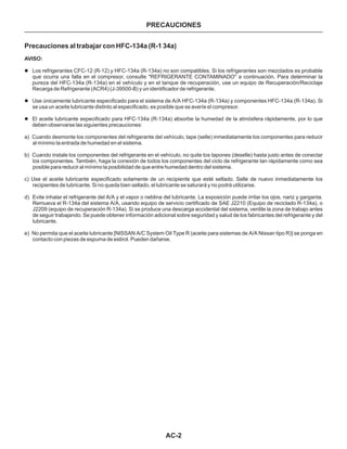 AC-2
PRECAUCIONES
Precauciones al trabajar con HFC-134a (R-1 34a)
AVISO:
l
l
l
Los refrigerantes CFC-12 (R-12) y HFC-134a (R-134a) no son compatibles. Si los refrigerantes son mezclados es probable
que ocurra una falla en el compresor, consulte "REFRIGERANTE CONTAMINADO" a continuación. Para determinar la
pureza del HFC-134a (R-134a) en el vehículo y en el tanque de recuperación, use un equipo de Recuperación/RecicIaje
Recarga de Refrigerante (ACR4) (J-39500-B) y un identificador de refrigerante.
Use únicamente lubricante especificado para el sistema de A/A HFC-134a (R-134a) y componentes HFC-134a (R-134a). Si
se usa un aceite lubricante distinto al especificado, es posible que se averíe el compresor.
El aceite lubricante especificado para HFC-134a (R-134a) absorbe la humedad de la atmósfera rápidamente, por lo que
deben observarse las siguientes precauciones:
a) Cuando desmonte los componentes del refrigerante del vehículo, tape (selle) inmediatamente los componentes para reducir
al mínimo la entrada de humedad en el sistema.
b) Cuando instale los componentes del refrigerante en el vehículo, no quite tos tapones (deselle) hasta justo antes de conectar
los componentes. También, haga la conexión de todos los componentes del ciclo de refrigerante tan rápidamente como sea
posible para reducir al mínimo la posibilidad de que entre humedad dentro del sistema.
c) Use el aceite lubricante especificado solamente de un recipiente que esté sellado. Selle de nuevo inmediatamente los
recipientes de lubricante. Si no queda bien sellado, el lubricante se saturará y no podrá utilizarse.
d) Evite inhalar el refrigerante del A/A y el vapor o neblina del lubricante. La exposición puede irritar los ojos, nariz y garganta.
Remueva el R-134a del sistema A/A, usando equipo de servicio certificado de SAE J2210 (Equipo de reciclado R-134a), o
J2209 (equipo de recuperación R-134a). Si se produce una descarga accidental del sistema, ventile la zona de trabajo antes
de seguir trabajando. Se puede obtener información adicional sobre seguridad y salud de los fabricantes del refrigerante y del
lubricante.
e) No permita que el aceite lubricante [NISSAN A/C System Oil Type R (aceite para sistemas de A/A Nissan tipo R)] se ponga en
contacto con piezas de espuma de estirol. Pueden dañarse.
 