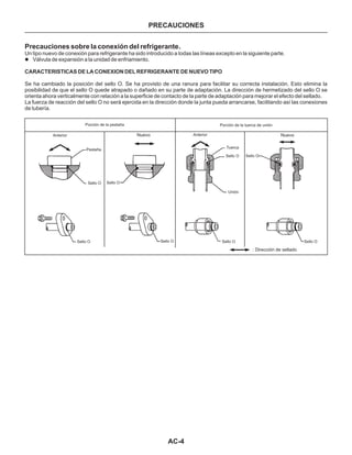 AC-4
PRECAUCIONES
Precauciones sobre la conexión del refrigerante.
Un tipo nuevo de conexión para refrigerante ha sido introducido a todas las líneas excepto en la siguiente parte.
Se ha cambiado la posición del sello O. Se ha provisto de una ranura para facilitar su correcta instalación. Esto elimina la
posibilidad de que el sello O quede atrapado o dañado en su parte de adaptación. La dirección de hermetizado del sello O se
orienta ahora verticalmente con relación a la superficie de contacto de la parte de adaptación para mejorar el efecto del sellado.
La fuerza de reacción del sello O no será ejercida en la dirección donde la junta pueda arrancarse, facilitando así las conexiones
de tubería.
l Válvula de expansión a la unidad de enfriamiento.
CARACTERISTICAS DE LA CONEXION DEL REFRIGERANTE DE NUEVO TIPO
Porción de la pestaña
Anterior
Pestaña
Sello O
Sello O Sello O
Sello OSello O
Sello O Sello O
Sello O
Nuevo Nuevo
Unión
Tuerca
Anterior
: Dirección de sellado
Porción de la tuerca de unión
 