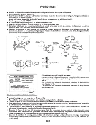 AC-6
PRECAUCIONES
Esta etiqueta puede diferir en la distribución de los datos
Llave dinamométrica
Tapón
MAL
MAL
BIEN
Parte inflada
Aplique aceite
lubricante
Sello O
No aplique
lubricante a
la rosca
BIEN
BIEN
MAL
MAL
Precauciones para el compresor de servicio
l
l
l
l
l
l
Tapone todas las aberturas para evitar que entre humedad y materias extrañas.
Cuando se retire el compresor, guárdelo en la misma postura en que estaba montado en el vehiculo.
En el reemplazo o reparación del compresor, siga estrictamente las instrucciones de "Mantenimiento de la cantidad
de lubricante en el compresor". Consulte AC-30.
Conserve limpias las superficies de deslizamiento entre el embrague y la polea. Si la superficie está sucia o con
lubricante, límpiela con un trapo limpio humedecido con disolvente.
Después de hacer el servicio del compresor, gire el eje del compresor a mano más de cinco veces en ambas
direcciones. Esto distribuirá con igualdad el lubricante dentro del compresor. Después de instalar e! compresor,
deje el motor en marcha mínima y haga que el compresor funcione durante una hora.
Después de cambiar el embrague magnético del compresor, aplique voltaje al nuevo embrague magnético y
compruebe si está operando en forma normal. La holgura entre el disco del embrague y la polea es 0.3 - 0.6 mm (0.012
- 0.024 pulg)].
l
l
l
l
l
l
l
Elimine totalmente la humedad del sistema de refrigeración antes de cargar el refrigerante.
Siempre cambie los sello O usados.
Cuando conecte tubos, aplique lubricante al círculo de los sellos O mostrados en la figura. Tenga cuidado de no
aplicar aceite en la parte roscada.
El sello debe estar fijado muy cerca de la parte inflada del tubo.
Cuando reemplace el sello O, tenga cuidado de no dañar el sello y el tubo.
Conecte el tubo hasta que escuche un click, luego apriete la tuerca o tornillo con la mano hasta ajustar. Asegúrese
de que el sello O está instalado correctamente en el tubo.
Después de conectar la línea, realice una prueba de fugas y asegúrese de que no se producen fugas por las
conexiones. Cuando se encuentre una fuga de gas, desconecte dicha línea y cambie la junta tórica. Luego apriete las
conexiones del asiento sellador al par especificado.
Aceite lubricante: Nissan A/C System Oil Type R (Aceite para sistemas de A/A Nissan tipo R)
No. de repuesto: KLH00-PAGR0
Etiqueta de identificación del A/A
Los vehículos con colorante fluorescente instalado de fábrica tienen esta
etiqueta de identificación en la parte de abajo del cofre.
NOTA:
Los vehículos con colorante fluorescente instalado de fábrica tienen
una etiqueta verde.
Los vehículos con colorante fluorescente instalado de fábrica tienen
una etiqueta azul.
 
