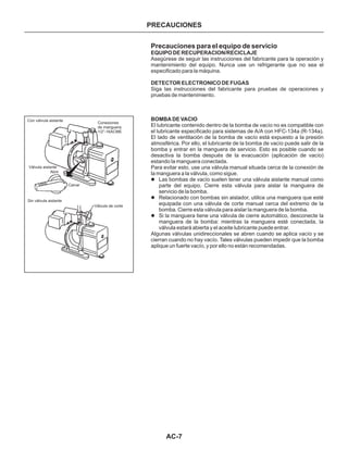 AC-7
PRECAUCIONES
Precauciones para el equipo de servicio
EQUIPO DE RECUPERACION/RECICLAJE
DETECTOR ELECTRONICO DE FUGAS
BOMBA DE VACIO
Asegúrese de seguir las instrucciones del fabricante para la operación y
mantenimiento del equipo. Nunca use un refrigerante que no sea el
especificado para la máquina.
Siga las instrucciones del fabricante para pruebas de operaciones y
pruebas de mantenimiento.
El lubricante contenido dentro de la bomba de vacío no es compatible con
el lubricante especificado para sistemas de A/A con HFC-134a (R-134a).
El lado de ventilación de la bomba de vacío está expuesto a la presión
atmosférica. Por ello, el lubricante de la bomba de vacío puede salir de la
bomba y entrar en la manguera de servicio. Esto es posible cuando se
desactiva la bomba después de la evacuación (aplicación de vacío)
estando la manguera conectada.
Para evitar esto, use una válvula manual situada cerca de la conexión de
la manguera a la válvula, como sigue.
Algunas válvulas unidireccionales se abren cuando se aplica vacío y se
cierran cuando no hay vacío. Tales válvulas pueden impedir que la bomba
aplique un fuerte vacío, y por ello no están recomendadas.
l
l
l
Las bombas de vacío suelen tener una válvula aislante manual como
parte del equipo. Cierre esta válvula para aislar la manguera de
servicio de la bomba.
Relacionado con bombas sin aislador, utilice una manguera que esté
equipada con una válvula de corte manual cerca del extremo de la
bomba. Cierre esta válvula para aislar la manguera de la bomba.
Si la manguera tiene una válvula de cierre automático, desconecte la
manguera de la bomba: mientras la manguera esté conectada, la
válvula estará abierta y el aceite lubricante puede entrar.
Con válvula aislante
Conexiones
de manguera:
1/2”-16ACME
Válvula aislante
Abrir
Cerrar
Sin válvula aislante
Válvula de corte
 