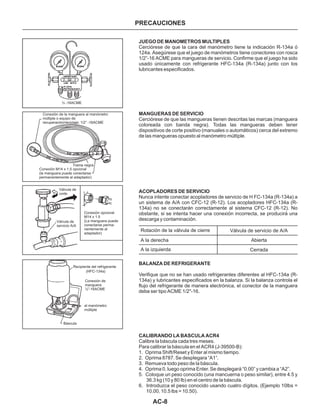 AC-8
PRECAUCIONES
JUEGO DE MANOMETROS MULTIPLES
MANGUERAS DE SERVICIO
ACOPLADORES DE SERVICIO
BALANZA DE REFRIGERANTE
CALIBRANDO LA BASCULA ACR4
Cerciórese de que la cara del manómetro tiene la indicación R-134a ó
124a. Asegúrese que el juego de manómetros tiene conectores con rosca
1/2”-16 ACME para mangueras de servicio. Confirme que el juego ha sido
usado únicamente con refrigerante HFC-134a (R-134a) junto con los
lubricantes especificados.
Cerciórese de que las mangueras tienen descritas las marcas (manguera
coloreada con banda negra). Todas las mangueras deben tener
dispositivos de corte positivo (manuales o automáticos) cerca del extremo
de las mangueras opuesto al manómetro múltiple.
Nunca intente conectar acopladores de servicio de H FC-134a (R-134a) a
un sistema de A/A con CFC-12 (R-12). Los acopladores HFC-134a (R-
134a) no se conectarán correctamente al sistema CFC-12 (R-12). No
obstante, si se intenta hacer una conexión incorrecta, se producirá una
descarga y contaminación.
Verifique que no se han usado refrigerantes diferentes al HFC-134a (R-
134a) y lubricantes especificados en la balanza. Si la balanza controla el
flujo del refrigerante de manera electrónica, el conector de la manguera
debe ser tipo ACME 1/2"-16.
Calibre la báscula cada tres meses.
Para calibrar la báscula en el ACR4 (J-39500-B):
1. Oprima Shift/Reset y Enter al mismo tiempo.
2. Oprima 8787. Se desplegara “A1”.
3. Remueva todo peso de la báscula.
4. Oprima 0, luego oprima Enter. Se desplegará “0.00” y cambia a “A2”.
5. Coloque un peso conocido (una mancuerna o peso similar), entre 4.5 y
36.3 kg (10 y 80 Ib) en el centro de la báscula.
6. Introduzca el peso conocido usando cuatro dígitos. (Ejemplo 10lbs =
10.00, 10.5 lbs = 10.50).
Rotación de la válvula de cierre
A la derecha
A la izquierda
Válvula de servicio de A/A
Abierta
Cerrada
½ -16ACME
Conexión de la manguera al manómetro
múltiple o equipo de
recuperación/reciclaje; 1/2” -16ACME
Trama negra
Conexión M14 x 1.5 opcional
(la manguera puede conectarse
permanentemente al adaptador)
Válvula de
corte
Válvula de
servicio A/A
Conexión opcional
M14 x 1.5
(La manguera puede
conectarse perma-
nentemente al
adaptador)
Recipiente del refrigerante
(HFC-134a)
Conexión de
manguera
½”-16ACME
al manómetro
múltiple
Báscula
 