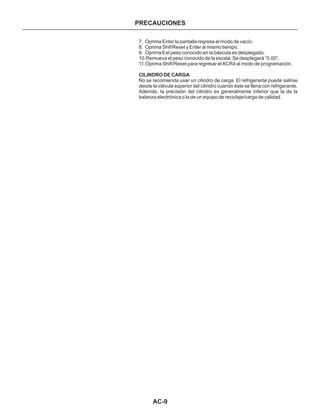 AC-9
PRECAUCIONES
7. Oprima Enter la pantalla regresa al modo de vacío.
8. Oprima Shif/Reset y Enter al mismo tiempo.
9. Oprima 6 el peso conocido en la báscula es desplegado.
10.Remueva el peso conocido de la escala. Se despIegará “0.00”.
11.Oprima Shift/Reset para regresar el ACR4 al modo de programación.
No se recomienda usar un cilindro de carga. El refrigerante puede salirse
desde la válvula superior del cilindro cuando éste se llena con refrigerante.
Además, la precisión del cilindro es generalmente inferior que la de la
balanza electrónica o la de un equipo de recicIaje/carga de calidad.
CILINDRO DE CARGA
 