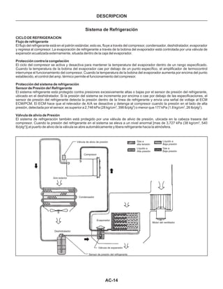 AC-14
Deshidratador
Sensor de presión del refrigerante
Válvula de expansión
Evaporador
Condensador
Aire exterior
Compresor
Gas a
alta tensión
Líquido a
Baja presión
Gas a
Baja presión
Líquido a
Alta presión
Motor del ventilador
Válvula de alivio de presión
DESCRIPCION
Sistema de Refrigeración
CICLO DE REFRIGERACION
Flujo de refrigerante
Protección contra la congelación
Protección del sistema de refrigeración
Sensor de Presión de! Refrigerante
Válvula de alivio de Presión
El flujo del refrigerante está en el patrón estándar, esto es, fluye a través del compresor, condensador, deshidratador, evaporador
y regresa al compresor. La evaporación de refrigerante a través de la bobina del evaporador está controlada por una válvula de
expansión ecualizada externamente, situada dentro de la caja del evaporador.
El ciclo del compresor se activa y desactiva para mantener la temperatura del evaporador dentro de un rango especificado.
Cuando la temperatura de la bobina del evaporador cae por debajo de un punto específico, el amplificador de termocontrol
interrumpe el funcionamiento del compresor. Cuando la temperatura de la bobina del evaporador aumenta por encima del punto
establecido, el control del amp. térmico permite el funcionamiento del compresor.
El sistema refrigerante está protegido contra presiones excesivamente altas o bajas por el sensor de presión del refrigerante,
ubicado en el deshidratador. Si la presión del sistema se incrementa por encima o cae por debajo de las especificaciones, el
sensor de presión del refrigerante detecta la presión dentro de la línea de refrigerante y envía una señal de voltaje al ECM
ECM/PCM. El ECM hace que el relevador de A/A se desactive y detenga al compresor cuando la presión en el lado de alta
presión, detectada por el sensor, es superior a 2,746 kPa (28 kg/cm , 398 lb/plg ) o menor que 177 kPa (1.8 kg/cm , 26 Ib/plg ).
El sistema de refrigeración también está protegido por una válvula de alivio de presión, ubicada en la cabeza trasera del
compresor. Cuando la presión del refrigerante en el sistema se eleva a un nivel anormal [mas de 3,727 kPa (38 kg/cm , 540
Ib/plg )],el puerto de alivio de la válvula se abre automáticamente y libera refrigerante hacia la atmósfera.
2 2 2 2
2
2
 