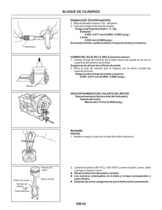 EM-53
Micrómetro
Alinear
Número de
pistón
Marca frontal
Orificio de aceite
Número de
cilindro
Parte delantera
Inspección (Continuación)
Armado
2. Mida el diámetro externo “Dp”, del perno.
3. Calcule la holgura del buje de la biela.
1. Inserte el buje del extremo de la biela hasta que quede al ras con la
superficie del extremo de la biela.
2. Rime el buje de manera que la holgura con el perno cumpla las
especificaciones.
1. Instale un seguro nuevo en un lado del orificio del perno.
2. Caliente el pistón a 60-70°C (140-158°F) y arme el pistón, perno, biela
y ponga un seguro nuevo.
PISTON
l
l
l
Alinee la dirección del pistón y la biela.
Los números estampados en la biela y la tapa corresponden a
cada cilindro.
Después de armar, asegúrese de que la biela oscila suavemente.
Holgura del buje de la biela = C - Dp
Estándar:
0.005 - 0.017 mm (0.0002 - 0.0007 pulg.)
Límite:
0.023 mm (0.0009 pulg.)
Si excede el límite, cambie la biela o el buje de la biela y/o el perno.
CAMBIO DEL BUJE DE LA BIELA (extremo menor)
Asegúrese de alinear los orificios de aceite.
Holgura entre el buje de la biela y el perno:
0.005 - 0.017 mm (0.0002 - 0.0007 pulg.)
DESCENTRAMIENTO DEL VOLANTE DEL MOTOR
Descentramiento (lectura total del indicador):
Volante del motor
Menos de 0.15 mm (0.0059 pulg.)
BLOQUE DE CILINDROS
 