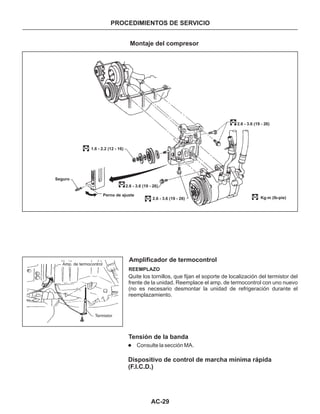 AC-29
PROCEDIMIENTOS DE SERVICIO
Montaje del compresor
Amplificador de termocontrol
REEMPLAZO
Quite los tornillos, que fijan el soporte de localización del termistor del
frente de la unidad. Reemplace el amp. de termocontrol con uno nuevo
(no es necesario desmontar la unidad de refrigeración durante el
reemplazamiento.
Tensión de la banda
l Consulte la sección MA.
Dispositivo de control de marcha mínima rápida
(F.l.C.D.)
Seguro
1.6 - 2.2 (12 - 16)
Perno de ajuste
2.6 - 3.6 (19 - 26)
2.6 - 3.6 (19 - 26)
2.6 - 3.6 (19 - 26)
Kg.m (lb-pie)
Amp. de termocontrol
Termistor
 