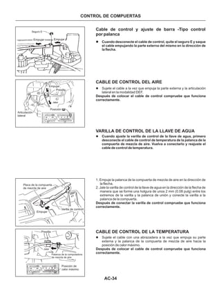 AC-34
CONTROL DE COMPUERTAS
l Sujete el cable con una abrazadera a la vez que empuja su parte
externa y la palanca de la compuerta de mezcla de aire hacia la
posición de calor máximo.
Después de colocar el cable de control compruebe que funciona
correctamente.
Seguro E
Empujar Empujar
Empujar
Posición
Articulación
lateral
Presilla
Jalar
Varilla de control
Empujar
Presilla
Palanca de la computadora
de mezcla de aire
Posición de
calor máximo
Jalar
Placa de la compuerta
de mezcla de aire
Cable de control y ajuste de barra -Tipo control
por palanca
l Sujete el cable a la vez que empuja la parte externa y la articulación
lateral en la modalidad DEF.
Después de colocar el cable de control compruebe que funciona
correctamente.
l Cuando ajuste la varilla de control de la llave de agua, primero
desconecte el cable de control de temperatura de la palanca de la
compuerta de mezcla de aire. Vuelva a conectarlo y reajuste el
cable de control de temperatura.
l Cuando desconecte el cable de control, quite el seguro E y saque
el cable empujando la parte externa del mismo en la dirección de
la flecha.
CABLE DE CONTROL DEL AIRE
VARILLA DE CONTROL DE LA LLAVE DE AGUA
1. Empuje la palanca de la compuerta de mezcla de aire en la dirección de
la flecha.
2. Jale la varilla de control de la llave de agua en la dirección de la flecha de
manera que se forme una holgura de unos 2 mm (0.08 pulg) entre los
extremos de la varilla y la palanca de unión y conecte la varilla a la
palanca de la compuerta.
Después de conectar la varilla de control compruebe que funciona
correctamente.
CABLE DE CONTROL DE LA TEMPERATURA
 