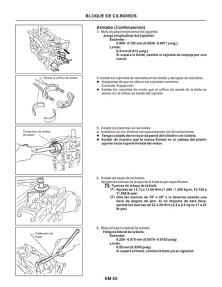 EM-55
Alinear el orificio de aceite
Compresor de anillos
de pistón
Calibrador de
hojas
Armado (Continuación)
3. Mida el juego longitudinal del cigüeñal.
5. Instale los pistones con las bielas.
a. Instálelos en los cilindros correspondientes con la herramienta.
b. Instale las tapas de las bielas.
Apriete las tuercas de la tapa de la biela al par especificado.
6. Mida la holgura lateral de la biela.
l
l
l
l
Asegúrese de que se utilizan los cojinetes correctos.
Consulte “Inspección”.
Instale los cojinetes de modo que el orificio de aceite de la biela se
alinee con el orificio de aceite del cojinete.
Tenga cuidado de no rayar da pared del cilindro con la biela.
Instale de manera que la marca frontal en la cabeza del pistón
apunte hacia la parte frontal del motor.
Juego longitudinal del cigüeñal:
Estándar:
0.060 - 0.180 mm (0.0024 - 0.0071 pulg.)
Límite:
0.3 mm (0.012 pulg.)
Si supera el límite, cambie el cojinete de empuje por uno
nuevo.
: Tuercas de la tapa de la biela
Apriete de 13.72 a 15.68 N•m (1.399 - 1.599 kg-m, 10.120 a
11.566 lb-pie)
Gire las tuercas de 35° a 40° a la derecha usando una
llave de ángulo de giro. Si no dispone de esta llave,
apriete las tuercas de 23 a 28 N•m (2.3 a 2.9 kg-m,17 a 21
Ib-pie).
Holgura lateral de la biela:
Estándar:
0.200 - 0.470 mm (0.0079 - 0.0185 pulg)
Límite.
0.52 mm (0.0205 pulg)
Si supera el límite, cambie la biela y/o el cigüeñal.
4. Instale los cojinetes de las bielas en las bielas y las tapas de las bielas.
BLOQUE DE CILINDROS
(1)
(2)
 