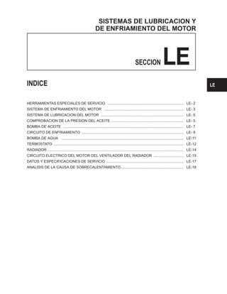 SISTEMAS DE LUBRICACION Y
DE ENFRIAMIENTO DEL MOTOR
SECCION LE
INDICE
HERRAMIENTAS ESPECIALES DE SERVICIO .......................................................................... LE- 2
SISTEMA DE ENFRIAMIENTO DEL MOTOR ............................................................................. LE- 3
SISTEMA DE LUBRICACION DEL MOTOR ................................................................................ LE- 5
COMPROBACION DE LA PRESION DEL ACEITE ...................................................................... LE- 5
BOMBA DE ACEITE ..................................................................................................................... LE- 7
CIRCUITO DE ENFRIAMIENTO ................................................................................................... LE- 9
BOMBA DE AGUA ....................................................................................................................... LE-11
TERMOSTATO .............................................................................................................................. LE-12
RADIADOR .................................................................................................................................... LE-14
CIRCUITO ELECTRICO DEL MOTOR DEL VENTILADOR DEL RADIADOR ............................. LE-15
DATOS Y ESPECIFICACIONES DE SERVICIO ........................................................................... LE-17
ANALISIS DE LA CAUSA DE SOBRECALENTAMIENTO............................................................. LE-18
SE
LE
 
