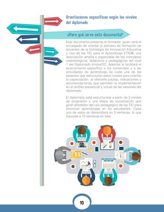 Orientaciones específicas según los niveles
del diplomado
¿Para qué sirve este documento?
Este documento presenta al formador, quien será el
encargado de orientar el proceso de formación de
docentes de la Estrategia de Innovación Educativa
y Uso de las TIC para el Aprendizaje ETIC@, una
descripción amplia y organizada de los conceptos
metodológicos, didácticos y pedagógicos del nivel
1 del Diplomado InnovaTIC. Además le facilitará el
acercamiento específico a los contenidos y a las
actividades de aprendizaje de cada una de las
sesiones que estructuran estos niveles para orientar
la capacitación, al ofrecerle pautas, indicaciones y
recomendaciones que permiten la implementación
en el ámbito presencial y virtual de las sesiones del
diplomado.
El diplomado está estructurado a partir de 3 niveles
de progresión y una etapa de socialización que
giran alrededor del uso pedagógico de las TIC para
promover aprendizajes en los estudiantes. Cada
uno de estos se desarrollará en 3 semanas, lo que
equivale a 12 semanas en total.
10
 