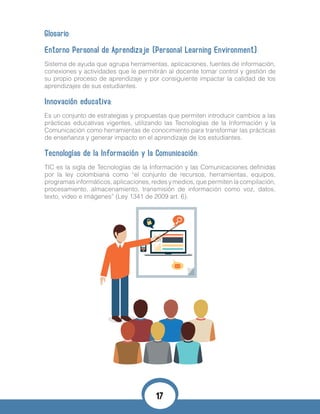 Glosario:
Entorno Personal de Aprendizaje (Personal Learning Environment):
Sistema de ayuda que agrupa herramientas, aplicaciones, fuentes de información,
conexiones y actividades que le permitirán al docente tomar control y gestión de
su propio proceso de aprendizaje y por consiguiente impactar la calidad de los
aprendizajes de sus estudiantes.
Innovación educativa:
Es un conjunto de estrategias y propuestas que permiten introducir cambios a las
prácticas educativas vigentes, utilizando las Tecnologías de la Información y la
Comunicación como herramientas de conocimiento para transformar las prácticas
de enseñanza y generar impacto en el aprendizaje de los estudiantes.
Tecnologías de la Información y la Comunicación:
TIC es la sigla de Tecnologías de la Información y las Comunicaciones definidas
por la ley colombiana como “el conjunto de recursos, herramientas, equipos,
programas informáticos, aplicaciones, redes y medios, que permiten la compilación,
procesamiento, almacenamiento, transmisión de información como voz, datos,
texto, video e imágenes” (Ley 1341 de 2009 art. 6).
17
 