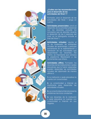 ¿Cuáles son las recomendaciones
para el desarrollo de las
actividades del Nivel 1?
Formador, para el desarrollo de las
actividades del Nivel 1 tenga en
cuenta:
Actividades presenciales: previo al
desarrollo de la actividad presencial
con los docentes consulte los
conceptos que se abordan durante
el desarrollo de las 4 sesiones del
nivel, en la bibliografía incluida al
final del Nivel 1.
Actividades virtuales: asuma el
rol de moderador de ambientes
virtuales de aprendizaje y participe
activamente en la realimentación y
valoración de las actividades que
desarrollarán los docentes. Así
mismo, es importante que conozca
la plataforma Blackboard y las
herramientas que ofrece.
Actividades offline. Formador, los
docentes de las instituciones o sedes
educativas que le fueron asignadas
pueden desarrollar las actividades
virtuales del diplomado de manera
offline si:
1. La institución o sede educativa no
cuenta con conectividad.
2. La conectividad a Internet es
insuficiente para desarrollar las
actividades virtuales.
3.La conectividad a Internet presenta
problemas técnicos constantes.
4. Los docentes de la institución
o sede educativa no cuentan con
conectividad a Internet en sus
hogares.
20
 
