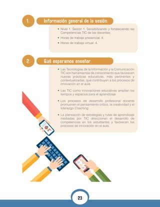 1. 	 Información general de la sesión:
•	 Nivel 1. Sesión 1. Sensibilizando y fortaleciendo las
Competencias TIC de los docentes.
•	 Horas de trabajo presencial: 4.
•	 Horas de trabajo virtual: 4.
•	
2. 	 Qué esperamos enseñar:
•	 Las Tecnologías de la Información y la Comunicación
TIC son herramientas de conocimiento que favorecen
nuevas prácticas educativas, más pertinentes y
contextualizadas, que contribuyen a los procesos de
innovación en el aula.
•	 Las TIC como innovaciones educativas amplían los
tiempos y espacios para el aprendizaje.
•	 Los procesos de desarrollo profesional docente
promueven el pensamiento crítico, la creatividad y el
liderazgo Coaching.
•	 La planeación de estrategias y rutas de aprendizaje
mediadas por TIC direccionan el desarrollo de
competencias en los estudiantes y favorecen los
procesos de innovación en el aula.
23
 