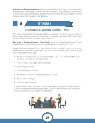 ¡Saludo de bienvenida Nivel 1! Al inicio de la sesión 1 del Nivel 1 se recomienda al
formador dar un saludo de bienvenida a los docentes. Seguidamente, presentarse
como el profesional encargado de la formación docente del Diplomado InnovaTIC
del programa Computadores para Educar.
A ACTIVIDAD 1
Presentación del Diplomado InnovaTIC (1 hora).
Formador, el propósito de esta actividad es socializar a los docentes los objetivos,
la metodología y los resultados esperados en el diplomado InnovaTIC. Para tal fin,
esta actividad se desarrollará en tres momentos.
Momento 1. Presentación del Diplomado. Inicie la actividad presentando a los
docentes el Programa Computadores para Educar (CPE) utilice el video:
Luego, realice una breve introducción al diplomado InnovaTIC y exponga el video:
Presentación diplomado InnovaTIC, el cual ilustra la estructura curricular del
diplomado, compuesta por:
•	 Fases de aprendizaje de la metodología P. E. P. A. establecidas para
alcanzar los objetivos del diplomado.
•	 Tres niveles y una etapa de socialización.
•	 Sesiones por niveles.
•	 Actividades por sesiones.
•	 Número de horas de trabajo presencial y virtual.
•	 Productos a entregar.
•	 Criterios de evaluación.
Complemente con su discurso, la ruta metodológica del Diplomado InnovaTIC
y resuelva oportunamente las preguntas, dudas e inquietudes de los docentes
frente a la estructura curricular del diplomado.
25
 