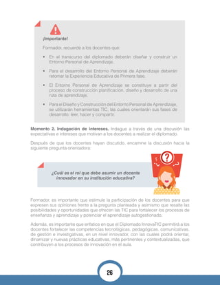 Momento 2. Indagación de intereses. Indague a través de una discusión las
expectativas e intereses que motivan a los docentes a realizar el diplomado.
Después de que los docentes hayan discutido, encamine la discusión hacia la
siguiente pregunta orientadora:
¡Importante!
Formador, recuerde a los docentes que:
•	 En el transcurso del diplomado deberán diseñar y construir un
Entorno Personal de Aprendizaje.
•	 Para el desarrollo del Entorno Personal de Aprendizaje deberán
retomar la Experiencia Educativa de Primera fase.
•	 El Entorno Personal de Aprendizaje se constituye a partir del
proceso de construcción planificación, diseño y desarrollo de una
ruta de aprendizaje.
•	 Para el Diseño y Construcción del Entorno Personal de Aprendizaje,
se utilizarán herramientas TIC, las cuales orientarán sus fases de
desarrollo: leer, hacer y compartir.
¿Cuál es el rol que debe asumir un docente
innovador en su institución educativa?
Formador, es importante que estimule la participación de los docentes para que
expresen sus opiniones frente a la pregunta planteada y asimismo que resalte las
posibilidades y oportunidades que ofrecen las TIC para fortalecer los procesos de
enseñanza y aprendizaje y potenciar el aprendizaje autogestionado.
Además, es importante que enfatice en que el Diplomado InnovaTIC permitirá a los
docentes fortalecer las competencias tecnológicas, pedagógicas, comunicativas,
de gestión e investigativas, en un nivel innovador, con las cuales podrá orientar,
dinamizar y nuevas prácticas educativas, más pertinentes y contextualizadas, que
contribuyen a los procesos de innovación en el aula.
26
 