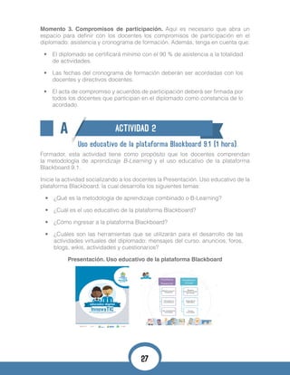 Momento 3. Compromisos de participación. Aquí es necesario que abra un
espacio para definir con los docentes los compromisos de participación en el
diplomado: asistencia y cronograma de formación. Además, tenga en cuenta que:
•	 El diplomado se certificará mínimo con el 90 % de asistencia a la totalidad
de actividades.
•	 Las fechas del cronograma de formación deberán ser acordadas con los
docentes y directivos docentes.
•	 El acta de compromiso y acuerdos de participación deberá ser firmada por
todos los docentes que participan en el diplomado como constancia de lo
acordado.
A ACTIVIDAD 2
Uso educativo de la plataforma Blackboard 9.1 (1 hora).
Formador, esta actividad tiene como propósito que los docentes comprendan
la metodología de aprendizaje B-Learning y el uso educativo de la plataforma
Blackboard 9.1.
Inicie la actividad socializando a los docentes la Presentación. Uso educativo de la
plataforma Blackboard, la cual desarrolla los siguientes temas:
•	 ¿Qué es la metodología de aprendizaje combinado o B-Learning?
•	 ¿Cuál es el uso educativo de la plataforma Blackboard?
•	 ¿Cómo ingresar a la plataforma Blackboard?
•	 ¿Cuáles son las herramientas que se utilizarán para el desarrollo de las
actividades virtuales del diplomado: mensajes del curso, anuncios, foros,
blogs, wikis, actividades y cuestionarios?
Presentación. Uso educativo de la plataforma Blackboard
27
 