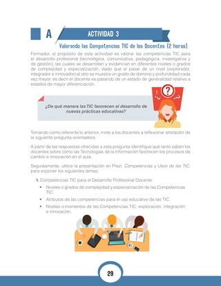 A ACTIVIDAD 3
Valorando las Competencias TIC de los Docentes (2 horas).
Formador, el propósito de esta actividad es valorar las competencias TIC para
el desarrollo profesional (tecnológica, comunicativa, pedagógica, investigativa y
de gestión), las cuales se desarrollan y evidencian en diferentes niveles o grados
de complejidad y especialización, dado que al pasar de un nivel (explorador,
integrador e innovador) al otro se muestra un grado de dominio y profundidad cada
vez mayor, es decir el docente va pasando de un estado de generalidad relativa a
estados de mayor diferenciación.
¿De qué manera las TIC favorecen el desarrollo de
nuevas prácticas educativas?
Tomando como referente lo anterior, invite a los docentes a reflexionar alrededor de
la siguiente pregunta orientadora:
A partir de las respuestas ofrecidas a esta pregunta identifique qué tanto saben los
docentes sobre cómo las Tecnologías de la Información favorecen los procesos de
cambio e innovación en el aula.
Seguidamente, utilice la presentación en Prezi. Competencias y Usos de las TIC,
para exponer los siguientes temas:
1. Competencias TIC para el Desarrollo Profesional Docente:
•	 Niveles o grados de complejidad y especialización de las Competencias
TIC.
•	 Atributos de las competencias para el uso educativo de las TIC.
•	 Niveles o momentos de las Competencias TIC: exploración, integración
e innovación.
29
 