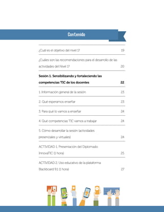 Contenido
¿Cuál es el objetivo del nivel 1?	 19
¿Cuáles son las recomendaciones para el desarrollo de las
actividades del Nivel 1? 	 20
Sesión 1. Sensibilizando y fortaleciendo las
competencias TIC de los docentes	 22
1. Información general de la sesión 	 23
2. Qué esperamos enseñar	 23
3. Para qué lo vamos a enseñar	 24
4. Qué competencias TIC vamos a trabajar	 24
5. Cómo desarrollar la sesión (actividades
presenciales y virtuales)	 24
ACTIVIDAD 1. Presentación del Diplomado
InnovaTIC (1 hora)	 25
ACTIVIDAD 2. Uso educativo de la plataforma
Blackboard 9.1 (1 hora)	 27
 