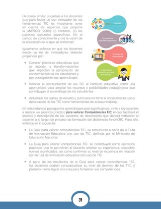 De forma similar, sugiérale a los docentes
que para hacer un uso innovador de las
herramientas TIC es importante tener
en cuenta los aspectos que propone
la UNESCO (2008): (i) contexto, (ii) los
patrones culturales específicos, (iii) el
campo de conocimiento y (iv) la visión de
la educación en la que se enmarcan.
Igualmente enfatice en que los docentes
desde su rol de innovadores deberán
propender por:
•	 Generar prácticas educativas que
se asocien a transformaciones
que impacten la apropiación de
conocimientos de los estudiantes y
por consiguiente sus aprendizajes.
•	 Visionar la incorporación de las TIC al contexto educativo como una
oportunidad para ampliar los recursos y posibilidades pedagógicas que
contribuyan al aprendizaje de los estudiantes.
•	 Actualizar los planes de estudio y currículos en torno al conocimiento, uso y
apropiación de las TIC como herramientas de autoaprendizaje.
En esta instancia, para que los aprendizajes sean significativos, invite a los docentes
a realizar un ejercicio práctico para valorar Competencias TIC, el cual facilitará el
análisis y descripción de las variables de desempeño que deberá fortalecer el
docente a lo largo del proceso de formación del diplomado InnovaTIC. Para ello,
enfatice en lo siguiente:
•	 La Guía para valorar competencias TIC, se estructuran a partir de la Ruta
de Innovación Educativa con uso de TIC, definida por el Ministerio de
Educación Nacional.
•	 La Guía para valorar competencias TIC, se constituyen como ejercicios
prácticos que le permitirán al docente ampliar su experiencia, descubrir
nuevos significados, así como confirmar su nivel de experticia en relación
con la ruta de innovación educativa con uso de TIC.
•	 A partir de los resultados de la Guía para valorar competencias TIC,
los docentes podrán conceptualizar su nivel de dominio de las TIC, y
posteriormente trazar una ruta para fortalecer sus competencias.
31
 