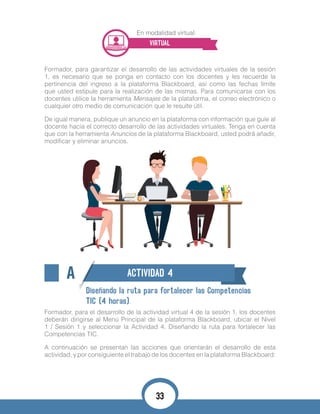 En modalidad virtual:
VIRTUAL
Formador, para garantizar el desarrollo de las actividades virtuales de la sesión
1, es necesario que se ponga en contacto con los docentes y les recuerde la
pertinencia del ingreso a la plataforma Blackboard, así como las fechas límite
que usted estipule para la realización de las mismas. Para comunicarse con los
docentes utilice la herramienta Mensajes de la plataforma, el correo electrónico o
cualquier otro medio de comunicación que le resulte útil.
De igual manera, publique un anuncio en la plataforma con información que guíe al
docente hacia el correcto desarrollo de las actividades virtuales. Tenga en cuenta
que con la herramienta Anuncios de la plataforma Blackboard, usted podrá añadir,
modificar y eliminar anuncios.
A ACTIVIDAD 4
Diseñando la ruta para fortalecer las Competencias
TIC (4 horas).
Formador, para el desarrollo de la actividad virtual 4 de la sesión 1, los docentes
deberán dirigirse al Menú Principal de la plataforma Blackboard, ubicar el Nivel
1 / Sesión 1 y seleccionar la Actividad 4. Diseñando la ruta para fortalecer las
Competencias TIC.
A continuación se presentan las acciones que orientarán el desarrollo de esta
actividad, y por consiguiente el trabajo de los docentes en la plataforma Blackboard:
33
 