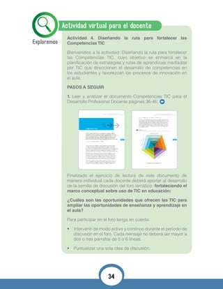 Actividad virtual para el docente
Actividad 4. Diseñando la ruta para fortalecer las
Competencias TIC
Bienvenidos a la actividad: Diseñando la ruta para fortalecer
las Competencias TIC, cuyo objetivo se enmarca en la
planificación de estrategias y rutas de aprendizaje mediadas
por TIC que direccionen el desarrollo de competencias en
los estudiantes y favorezcan los procesos de innovación en
el aula.
PASOS A SEGUIR
1. Leer y analizar el documento Competencias TIC para el
Desarrollo Profesional Docente páginas 36-46.
Finalizado el ejercicio de lectura de este documento de
manera individual cada docente deberá aportar al desarrollo
de la semilla de discusión del foro temático: fortaleciendo el
marco conceptual sobre uso de TIC en educación:
¿Cuáles son las oportunidades que ofrecen las TIC para
ampliar las oportunidades de enseñanza y aprendizaje en
el aula?
Para participar en el foro tenga en cuenta:
•	 Intervenir de modo activo y continuo durante el periodo de
discusión en el foro. Cada mensaje no deberá ser mayor a
dos o tres párrafos de 5 o 6 líneas.
•	 Puntualizar una sola idea de discusión.
COMPETENCIAS T PARA EL DESROLLO PROFESIONAL DOCENT
7
Enmarzo de2008elMinisteriodeEducaciónNacional(MEN)presentóalacomunidadedu -
cativaeldocumentoApropiacióndeTIC,eneldesarrolloprofesionaldocente(RutadeApro -
piacióndeTICenelDesarrolloProfesionalDocente)paraorientarlosprocesosdeformación
lasTIC,participarenredes,comunidadesvirtualesyproyectoscolaborativos,ysistematizar
Despuésde transcurridoscuatro años,sepresentaunaversiónactualizadade larutares -
pondiendoa lasdemandasdelPlanNacionaldeDesarrollo2010-2014“Prosperidadpara
todos”,que tienecomo uno de suspilareslainnovación.Lapresenteversiónde laruta
fortalece laconsolidaciónde lapolíticaeducativaen losejesde innovación,pertinencia
ycalidadarticuladosenelPlanSectorialdeEducación2010-2014.Énfasisdelasorienta -
cionesquesepresentanenestedocumento,estáenelfomentohacíalainnovaciónyenla
posibilidaddetransformarlasprácticaseducativasconlaintegraciónpertinentedelasTIC.
Elprocesodeactualizacióndelarutaincluyólarevisióndedocumentosdepolíticanacional
einternacional,ademásdeinformesdetendenciaseducativasyprocesosdeformación,un
foro virtualenelqueparticiparon docentes,secretariosdeeducaciónyotrosactoresinte -
resados,yconsultasconexpertosnacionaleseinternacionalesdereconocidatrayectoriaen
LaeducacióndelsiglopasadonoseajustaalasnecesidadesdelsigloXXI.De -
sarrollaremosunaeducaciónqueestimulelostalentosylariquezaindividual
decadaunodelosniñosy jóvenescolombianos,liberandosucreatividady
permitiéndolesdescubrirsuvocación,enlugardehomogeneizaryestanda -
rizar,valoresimperantesen laeducacióndelsiglopasado.Loseducaremos
Plan de Gobierno, Juan Manuel Santos
Introducción
07
COMPETENCIAS T PARA EL DESROLLO PROFESIONAL DOCENT
9
Gráfica No. 1:
Pentágono de Competencias TIC.
Pentágono de Competencias TIC.
con uso de TICresaltando sus elementos fundamentales.
En lasegundasecciónsepresentanlosobjetivos,principios,momentosy competencias
queen suconjuntoorientanlaconstrucciónde itinerariosde formacióndocentehaciala
innovacióneducativacon usode TIC.Latercera y últimasección,presentaorientaciones
paralosdocentes,losdirectivosdocentes,lasSecretaríasdeEducaciónylosencargadosde
diseñare implementarprogramasdedesarrolloprofesionalparadocentes.Lasorientacio -
nesestándiseñadasparaquecadaunodelosactorespuedahacerunreconocimientodelas
necesidadesindividualeso colectivas,formularintervencionesalineadasconlosprincipios
presentadosyhacerun seguimientodelosprocesosdedesarrolloprofesionalparalograr
los objetivos planteados.
26
Com
pete
ncia
Com
unicativaCom
pete
ncia
de Gestión
CompetenciaPedagógica
EXPLORADOR
INTEGRADOR
INNOVADOR
CompetenciaInvestigativa
Competencia Tecnológica
09
34
 