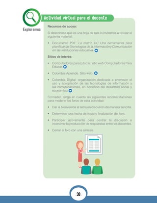 Actividad virtual para el docente
Recursos de apoyo:
Si desconoce qué es una hoja de ruta lo invitamos a revisar el
siguiente material:
•	 Documento PDF: La matriz TIC Una herramienta para
planificarlasTecnologíasdelaInformaciónyComunicación
en las instituciones educativa.
Sitios de interés:
•	 Computadores para Educar: sitio web Computadores Para
Educar.
•	 Colombia Aprende. Sitio web:
•	 Colombia Digital: organización dedicada a promover el
uso y apropiación de las tecnologías de información y
las comunicaciones, en beneficio del desarrollo social y
económico.
Formador, tenga en cuenta las siguientes recomendaciones
para moderar los foros de esta actividad:
•	 Dar la bienvenida al tema en discusión de manera sencilla.
•	 Determinar una fecha de inicio y finalización del foro.
•	 Participar activamente para centrar la discusión e
incentivar la producción de respuestas entre los docentes.
•	 Cerrar el foro con una síntesis.
38
 