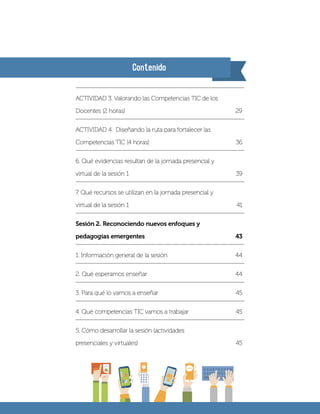 Contenido
ACTIVIDAD 3. Valorando las Competencias TIC de los
Docentes (2 horas) 29	
ACTIVIDAD 4. Diseñando la ruta para fortalecer las
Competencias TIC (4 horas)	 36
6. Qué evidencias resultan de la jornada presencial y
virtual de la sesión 1	 39
7. Qué recursos se utilizan en la jornada presencial y
virtual de la sesión 1	 41
Sesión 2. Reconociendo nuevos enfoques y
pedagogías emergentes	 43
1. Información general de la sesión	 44
2. Qué esperamos enseñar	 44
3. Para qué lo vamos a enseñar	 45
4. Qué competencias TIC vamos a trabajar	 45
5. Cómo desarrollar la sesión (actividades
presenciales y virtuales)	 45
 