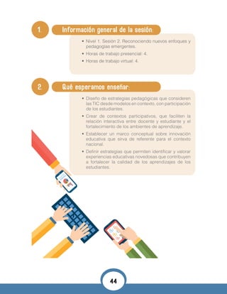 1. 	 Información general de la sesión:
•	 Nivel 1. Sesión 2. Reconociendo nuevos enfoques y
pedagogías emergentes.
•	 Horas de trabajo presencial: 4.
•	 Horas de trabajo virtual: 4.
•	
2. 	 Qué esperamos enseñar:
•	 Diseño de estrategias pedagógicas que consideren
las TIC desde modelos en contexto, con participación
de los estudiantes.
•	 Crear de contextos participativos, que faciliten la
relación interactiva entre docente y estudiante y el
fortalecimiento de los ambientes de aprendizaje.
•	 Establecer un marco conceptual sobre innovación
educativa que sirva de referente para el contexto
nacional.
•	 Definir estrategias que permiten identificar y valorar
experiencias educativas novedosas que contribuyen
a fortalecer la calidad de los aprendizajes de los
estudiantes.
44
 