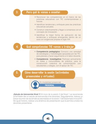 3. 	 Para qué lo vamos a enseñar:
•	 Reconocer las competencias en el marco de las
prácticas educativas con TIC contemporáneas y
futuras.
•	 Identificar tendencias y enfoques para las prácticas
educativas actuales.
•	 Construir colectivamente y llegar a consensos con el
concepto de innovación.
•	 Identificar la mejor forma de aplicación de las
tendencias y enfoques emergentes dentro de un
aula con exigencias propias el siglo XXI.
•	
4. 	 Qué competencias TIC vamos a trabajar:
•	 Competencia pedagógica: Conozco una variedad
de estrategias y metodologías apoyadas por las TIC,
para planear y hacer seguimiento a mi labor docente.
•	 Competencia investigativa: Participo activamente
en redes y comunidades de práctica, para la
construcción colectiva de conocimientos con
estudiantes y colegas, con el apoyo de TIC.
•	
5. Cómo desarrollar la sesión (actividades
presenciales y virtuales):
	 				 En modalidad presencial:
PRESENCIAL
¡Saludo de bienvenida Nivel 1! Al inicio de la sesión 2 del Nivel 1 se recomienda
al formador dar un saludo de bienvenida a los docentes. Seguidamente, realizar un
breve resumen de las temáticas abordadas en la sesión 1 del Diplomado InnovaTIC.
De igual manera, realizar una dinámica de presentación que le permita a todos los
docentes presentarse.
45
 