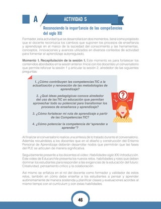 A ACTIVIDAD 5
Reconociendo la importancia de las competencias
del siglo XXI
Formador,estaactividadquesedesarrollaráendosmomentos,tienecomopropósito
que el docente reconozca los cambios que suponen los procesos de enseñanza
y aprendizaje en el marco de la sociedad del conocimiento y las herramientas,
conceptos, innovaciones y avances utilizados en diversos contextos de actividad
para fomentar el aprendizaje autorregulado.
Momento 1. Recapitulación de la sesión 1. Este momento es para fortalecer los
contenidos abordados en la sesión anterior. Inicie con los docentes un conversatorio
que permita reforzar la sesión 1 y articular la sesión 2, alrededor de las siguientes
preguntas:
1. ¿Cómo contribuyen las competencias TIC a la
actualización y renovación de las metodologías de
aprendizaje?
2. ¿Qué ideas pedagógicas conoce alrededor
del uso de las TIC en educación que permitan
aprovechar todo su potencial para transformar los
procesos de enseñanza y aprendizaje?
3. ¿Cómo fortalecer mi ruta de aprendizaje a partir
de las Competencias TIC?
4. ¿Cómo potenciar la competencia de“aprender a
aprender”?
Al finalizar el conversatorio realice una síntesis de lo tratado durante el conversatorio.
Además recuérdeles a los docentes que en el diseño y construcción del Entorno
Personal de Aprendizaje deberán desarrollar nodos que permitirán que las fases
del PLE se articulen de manera significativa.
Seguidamente presente a los docentes el video: Habilidades siglo XXI-Introducción.
Este video de Educarchile presenta los nuevos retos, habilidades y roles que deben
dominar los estudiantes para responder a las exigencias de la educación del futuro:
Creatividad, pensamiento crítico y la colaboración.
Así mismo se enfatiza en el rol del docente como formador y validador de estos
retos, también en cómo debe enseñar a los estudiantes a pensar y aprender
autónomamente de manera sostenida y planificar clases y evaluaciones acordes al
mismo tiempo con el currículum y con estas habilidades.
46
 