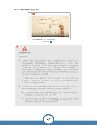 Video: Habilidades siglo XXI
Fuente:
¡Importante!
Formador,
•	 Durante esta actividad es muy importante que enfatice en
presupuestos conceptuales relacionados con el “salto” que
requiere la educación desde la perspectiva de las pedagogías
y metodologías ya clásicas; al paradigma de desarrollo de
habilidades y competencias que le permitan tanto a docentes
como estudiantes aprender de manera permanente en cualquier
escenario mediado por las TIC.
•	 El video tiene una duración de 5 minutos, es importante que
durante la proyección de este, todos los docentes estén atentos a
la información presentada.
•	 Finalizado el video invite a los docentes a participar en un panel de
discusión que gira alrededor de las siguientes preguntas:
•	 ¿Cómo fortalecer mis competencias y la de mis estudiantes a
través del uso educativo de las TIC?
•	 ¿Cómo integrar las TIC a mis prácticas de aula como medio
para la construcción de conocimiento?
47
 